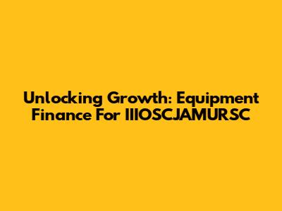 Unlocking Growth: Equipment Finance For IIIOSCJAMURSC
