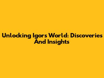 Unlocking Igor's World: Discoveries And Insights