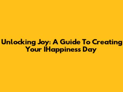 Unlocking Joy: A Guide To Creating Your IHappiness Day