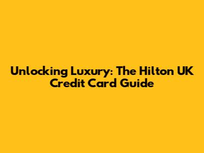 Unlocking Luxury: The Hilton UK Credit Card Guide