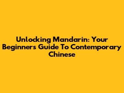 Unlocking Mandarin: Your Beginner's Guide To Contemporary Chinese
