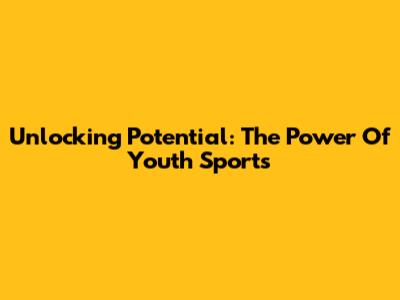 Unlocking Potential: The Power Of Youth Sports