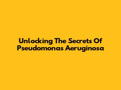 Unlocking The Secrets Of Pseudomonas Aeruginosa