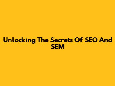 Unlocking The Secrets Of SEO And SEM