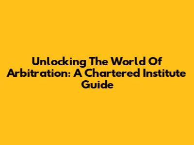 Unlocking The World Of Arbitration: A Chartered Institute Guide