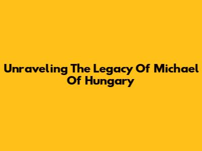 Unraveling The Legacy Of Michael Of Hungary