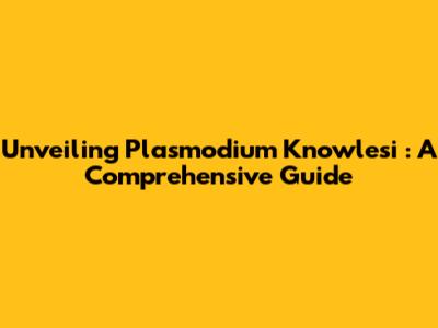 Unveiling *Plasmodium Knowlesi*: A Comprehensive Guide