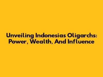Unveiling Indonesia's Oligarchs: Power, Wealth, And Influence