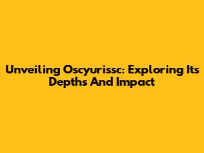 Unveiling Oscyurissc: Exploring Its Depths And Impact
