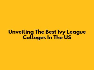 Unveiling The Best Ivy League Colleges In The US
