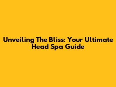 Unveiling The Bliss: Your Ultimate Head Spa Guide