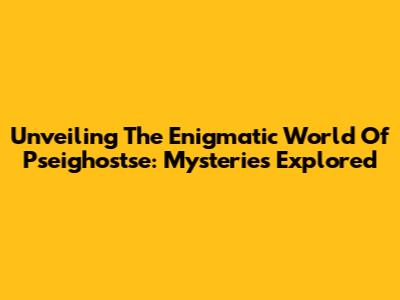 Unveiling The Enigmatic World Of Pseighostse: Mysteries Explored