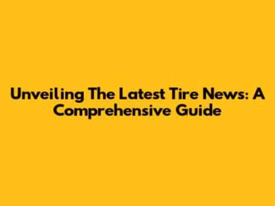 Unveiling The Latest Tire News: A Comprehensive Guide