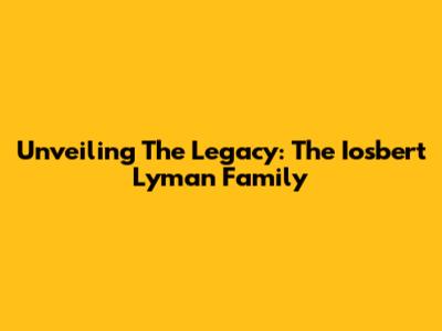 Unveiling The Legacy: The Iosbert Lyman Family