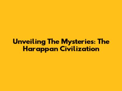 Unveiling The Mysteries: The Harappan Civilization