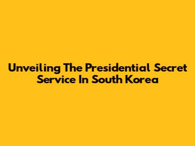 Unveiling The Presidential Secret Service In South Korea