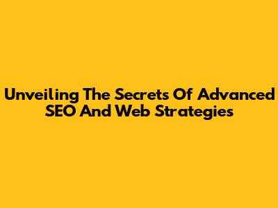 Unveiling The Secrets Of Advanced SEO And Web Strategies