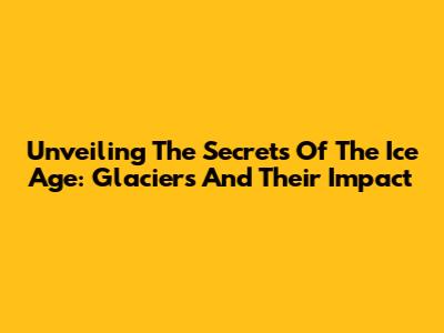 Unveiling The Secrets Of The Ice Age: Glaciers And Their Impact