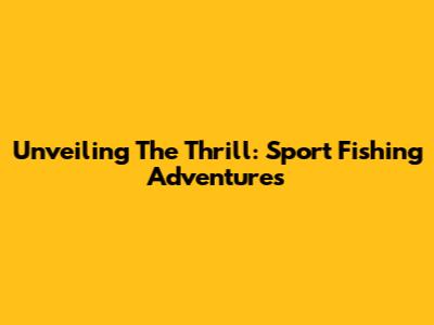 Unveiling The Thrill: Sport Fishing Adventures