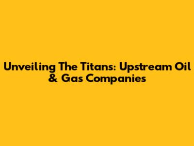 Unveiling The Titans: Upstream Oil & Gas Companies