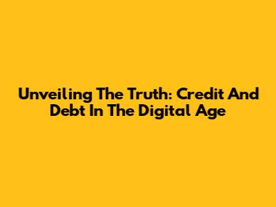 Unveiling The Truth: Credit And Debt In The Digital Age