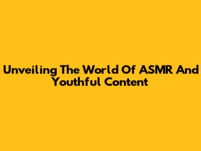 Unveiling The World Of ASMR And Youthful Content