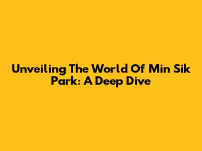 Unveiling The World Of Min Sik Park: A Deep Dive