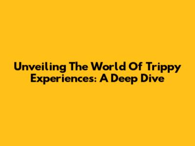 Unveiling The World Of Trippy Experiences: A Deep Dive