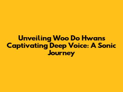 Unveiling Woo Do Hwan's Captivating Deep Voice: A Sonic Journey