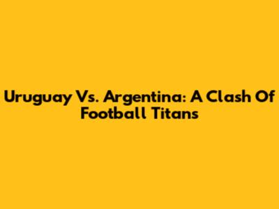 Uruguay Vs. Argentina: A Clash Of Football Titans