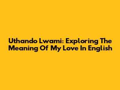 Uthando Lwami: Exploring The Meaning Of My Love In English
