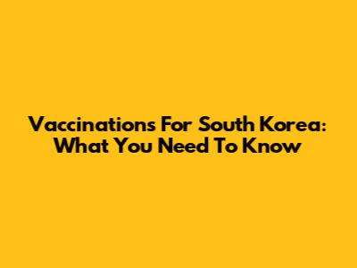 Vaccinations For South Korea: What You Need To Know