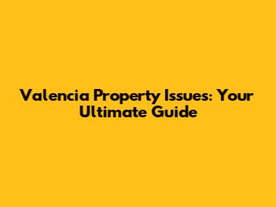 Valencia Property Issues: Your Ultimate Guide