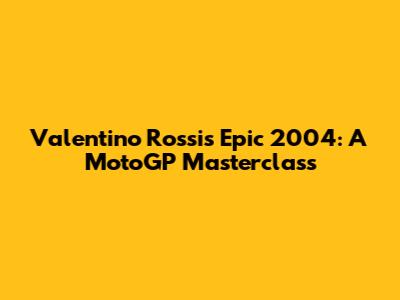 Valentino Rossi's Epic 2004: A MotoGP Masterclass