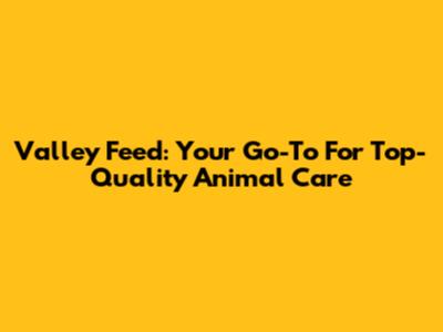 Valley Feed: Your Go-To For Top-Quality Animal Care