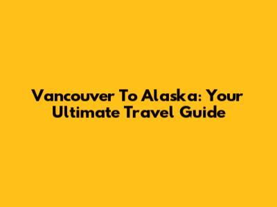 Vancouver To Alaska: Your Ultimate Travel Guide