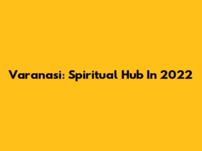 Varanasi: Spiritual Hub In 2022