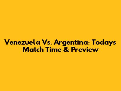 Venezuela Vs. Argentina: Today's Match Time & Preview