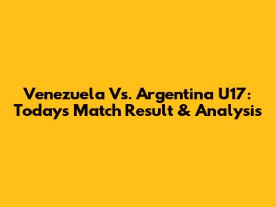 Venezuela Vs. Argentina U17: Today's Match Result & Analysis