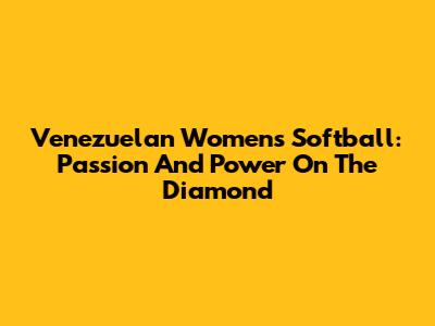 Venezuelan Women's Softball: Passion And Power On The Diamond