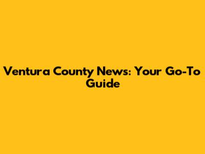 Ventura County News: Your Go-To Guide