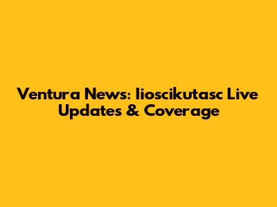 Ventura News: Iioscikutasc Live Updates & Coverage