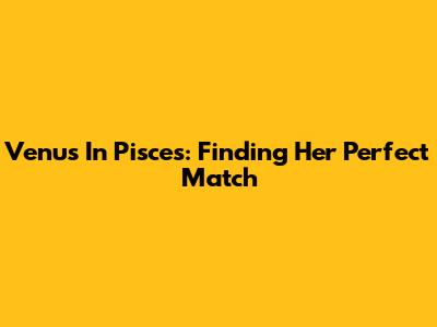 Venus In Pisces: Finding Her Perfect Match