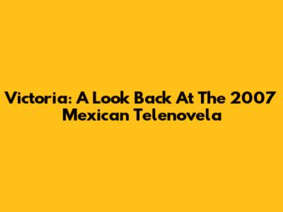 Victoria: A Look Back At The 2007 Mexican Telenovela