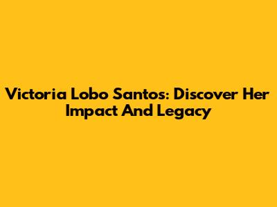 Victoria Lobo Santos: Discover Her Impact And Legacy
