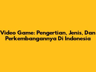 Video Game: Pengertian, Jenis, Dan Perkembangannya Di Indonesia