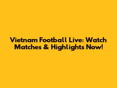 Vietnam Football Live: Watch Matches & Highlights Now!
