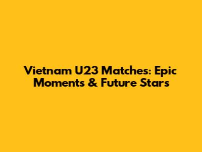 Vietnam U23 Matches: Epic Moments & Future Stars