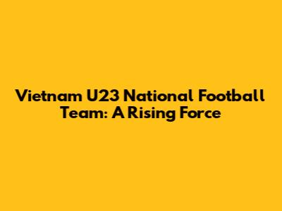 Vietnam U23 National Football Team: A Rising Force
