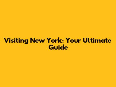 Visiting New York: Your Ultimate Guide